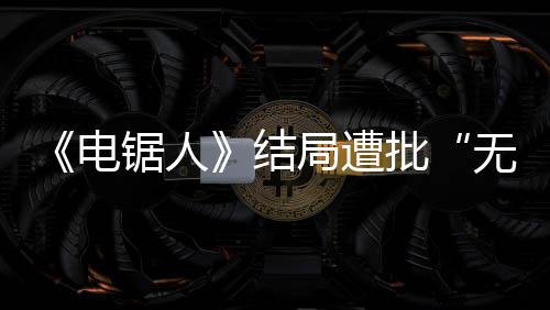 波澜锯人结局遭内心电 粉义批毫无丝无意