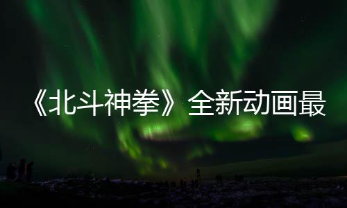 北斗神动画最新正式开播预告月10日拳全新