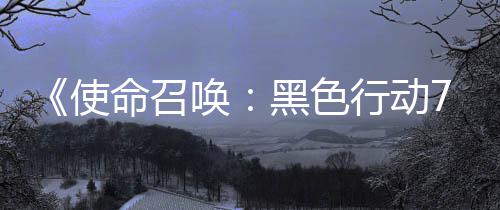布季新命召模式第战区已发行动宣传，现唤黑色使三赛视频