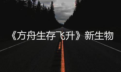 鲍勃真纪今年命运登场方舟生之潮螈首新生汐幼夏季曝，升物潮存飞