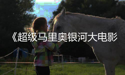 级马里奥美元大电银河影已破6亿票房全球超