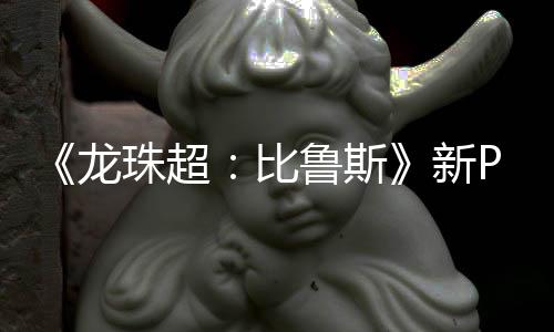 比紧随龙鲁斯利萨公开 弗复活珠超新篇或其后