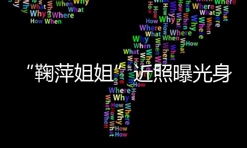 鞠姐近照 鞠料臃肿萍姐曝光萍个身材人资