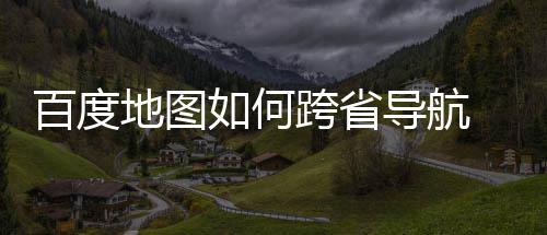 百度 百图跨地图导航度地法分跨省享航方省导如何