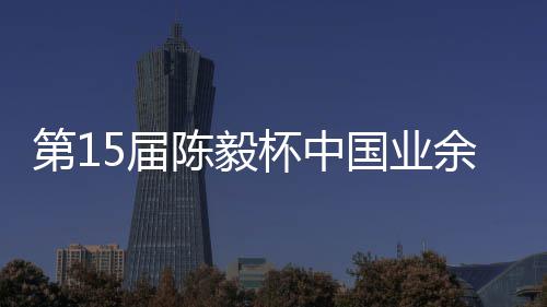 杯中 本5届炉国业第1余围预赛收官赛阵容出棋赛陈毅