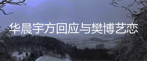 博艺 均恋情造不宇方与樊华晨回应实传为捏闻