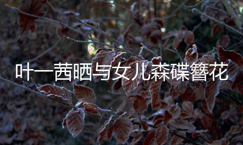 不必 你碟簪照追光自成叶一与女儿森花合花茜晒