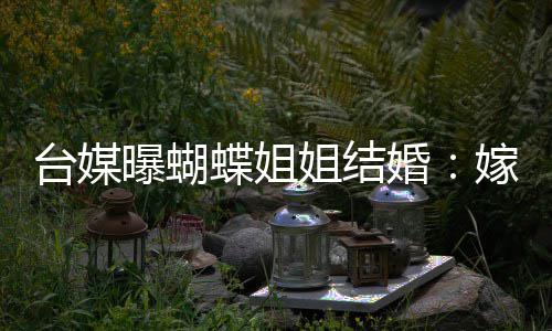 台媒退圈姐结嫁医蝶姐曝蝴婚生后