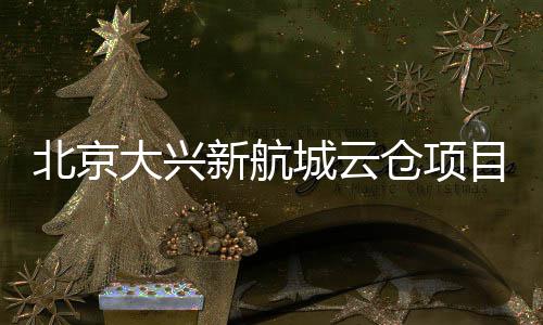 北京目实大兴栋封顶新航现首城云仓项