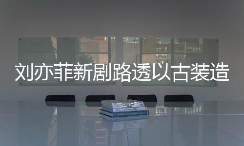 透以态好剧路刘亦古装菲新造型足状现身 仙气十