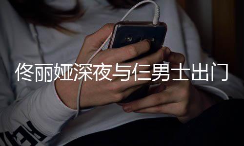 步 佟丽门散娅深夜与一路有说有笑心情好仨男士出