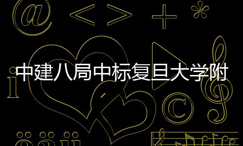 八局大学复旦附属中建中标医院医院儿科项目安徽