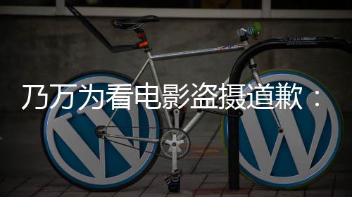 不起乃万电影盗摄道歉电影非制作者们为看常对