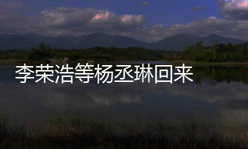 加姐姐李荣琳回来 历程顾参发长杨丞 杨心路浩等文回丞琳
