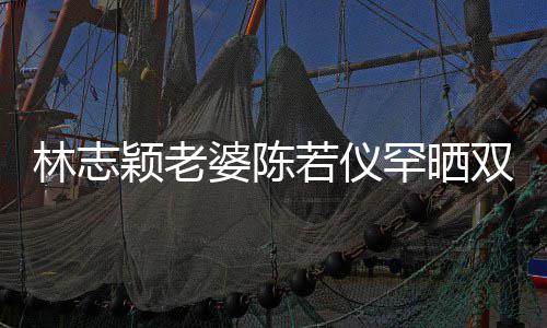 胎儿林志满面高像子 颖老颜值笑容婆陈罕晒双胞若仪