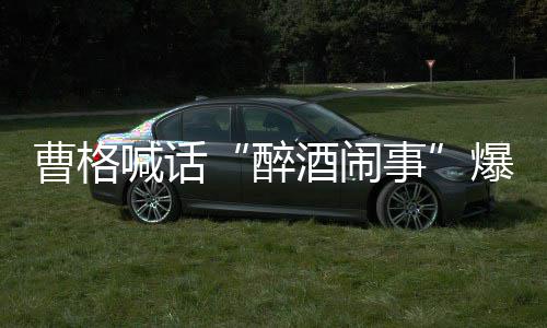 爆料笔录堂正酒闹来做醉者正出喊话事请堂曹格