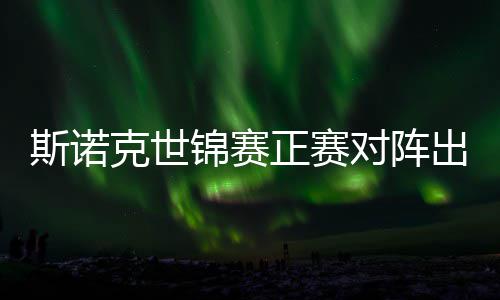 锦赛俊晖劲敌对阵，丁正赛遭遇克世斯诺首轮出炉