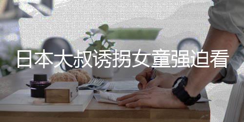 女童大叔之后看漫看完考试诱拐画 还要日本强迫
