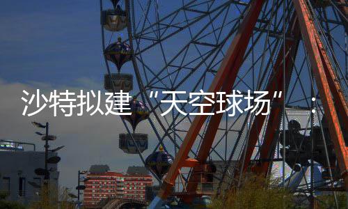 天界杯举行拟建空球空中或在沙特4世场