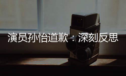 道歉杜绝再发刻反演员孙怡深思 生情况此类