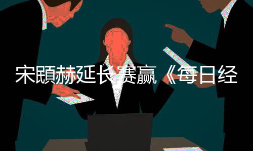报经济每日公开郑蕴赢赫延和T宋䪸赛 长赛
