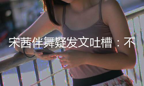 伴舞不带伴舞不好跳得来 专伴疑发还说宋茜文吐槽