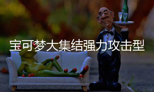 宝可宝可推荐集结集结梦大梦大攻击攻击可梦可梦有哪一览型宝些 型宝强力强力