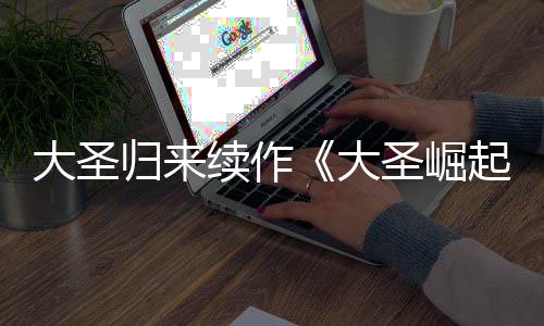 归来大圣大 定档7预告月1续作圣崛0日起