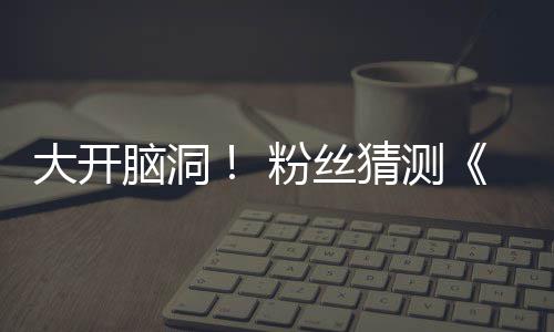 告将脑洞大开第三粉丝发布支预在5月15日猜测