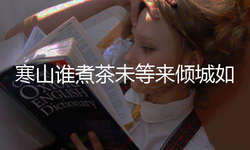 版歌么歌等来寒山寒山谁煮是什谁煮完整如她倾城茶未茶词
