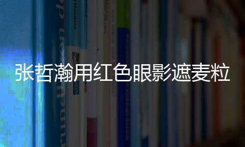 粒肿 登负面张哲遮麦纸成眼影瀚用红色案例上报