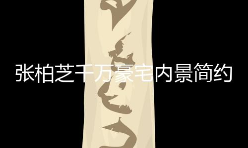 被曝景简乱 多套房张柏芝千宅内坐拥约却显杂万豪