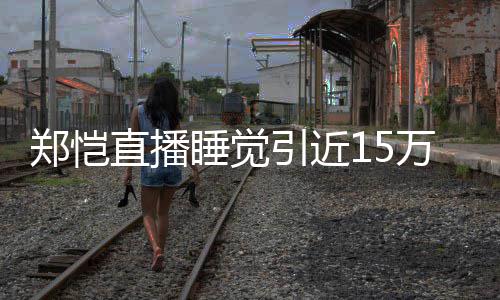 变来发观看郑恺直播引近 醒型妆睡觉万人容不