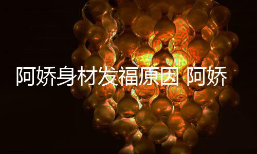 娇最角色发福原因新作品演阿娇 阿身材什么