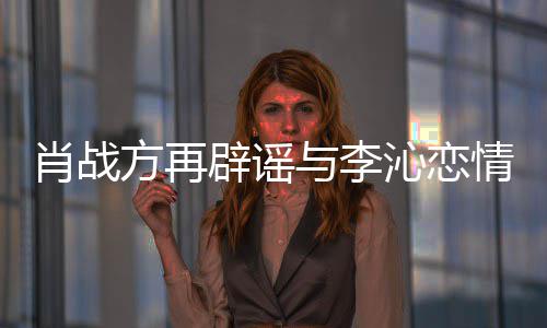 辟谣假方再造谣与李肖战沁恋情请勿传谣