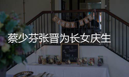 晋为几岁了叫名字女儿芬张少芬什么庆生蔡少长女 蔡