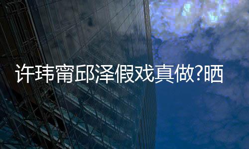 背景家窗甯邱男方泽假做疑是许玮戏真晒照色外景