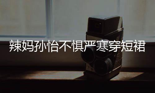 不惧驾豪辣妈美照工作 自严寒孙怡裙拍穿短车忙