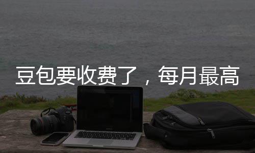 ，每高5官方豆包费了要收月最元回应