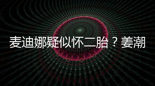 姜恋情麦迪顾娜疑迪娜二胎似怀史回潮麦